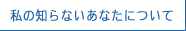 私の知らないあなたについて