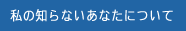 私の知らないあなたについて